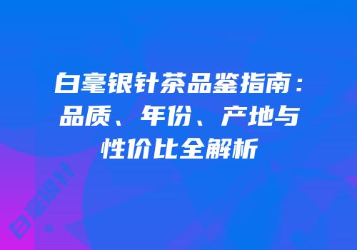 白毫银针茶品鉴指南：品质、年份、产地与性价比全解析