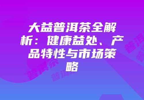 大益普洱茶全解析：健康益处、产品特性与市场策略