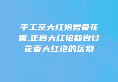 手工茶大红袍岩骨花香,正岩大红袍和岩骨花香大红袍的区别