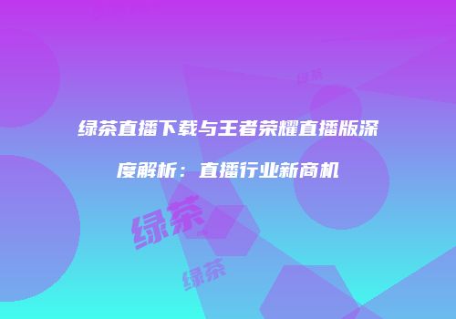 绿茶直播下载与王者荣耀直播版深度解析：直播行业新商机