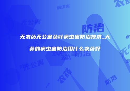 无农药无公害茶叶病虫害防治技术_大蒜的病虫害防治用什么农药好