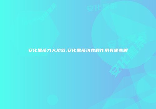 安化黑茶九大功效,安化黑茶功效和作用有哪些呢