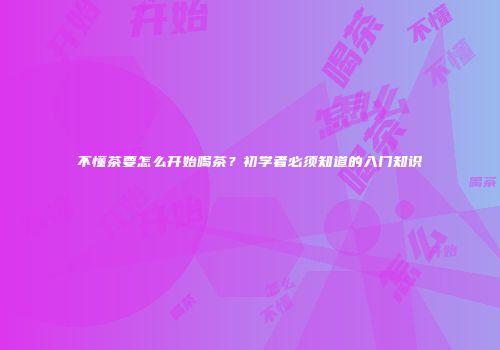 不懂茶要怎么开始喝茶？初学者必须知道的入门知识