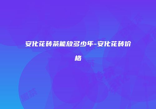 安化花砖茶能放多少年-安化花砖价格