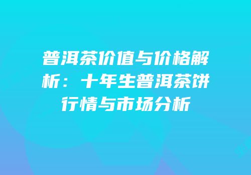 普洱茶价值与价格解析：十年生普洱茶饼行情与市场分析