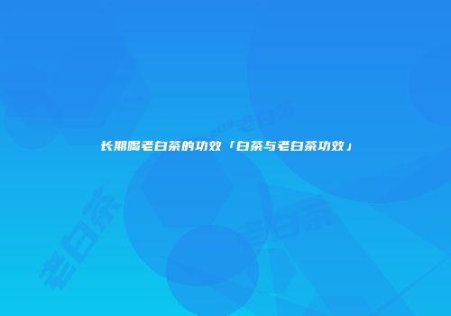 长期喝老白茶的功效「白茶与老白茶功效」