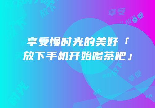 享受慢时光的美好「放下手机开始喝茶吧」