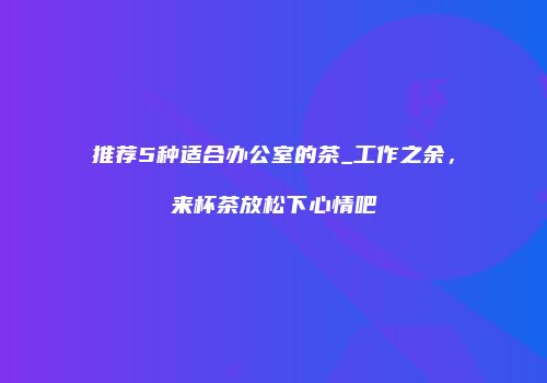 推荐5种适合办公室的茶_工作之余，来杯茶放松下心情吧