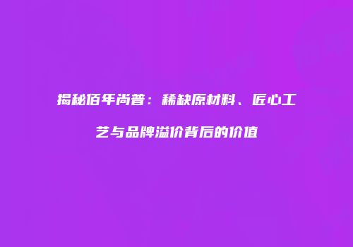 揭秘佰年尚普：稀缺原材料、匠心工艺与品牌溢价背后的价值