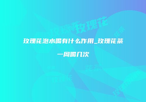 玫瑰花泡水喝有什么作用_玫瑰花茶一周喝几次