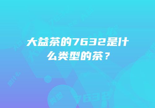 大益茶的7632是什么类型的茶？