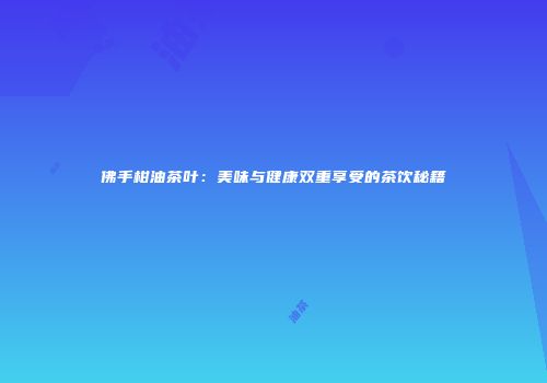 佛手柑油茶叶：美味与健康双重享受的茶饮秘籍