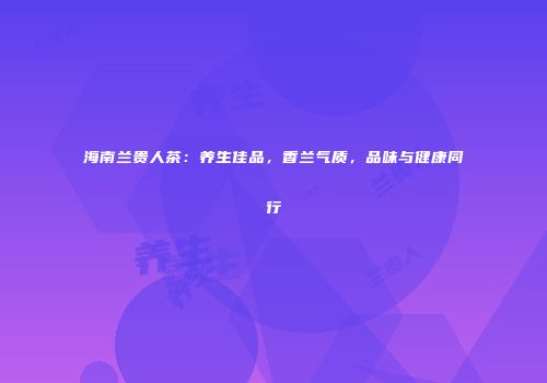 海南兰贵人茶：养生佳品，香兰气质，品味与健康同行