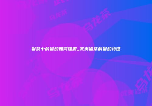 岩茶中的岩韵如何理解_武夷岩茶的岩韵特征