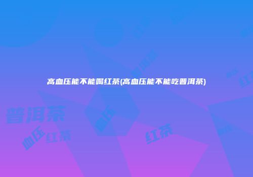 高血压能不能喝红茶(高血压能不能吃普洱茶)