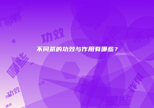 不同茶的功效与作用有哪些？