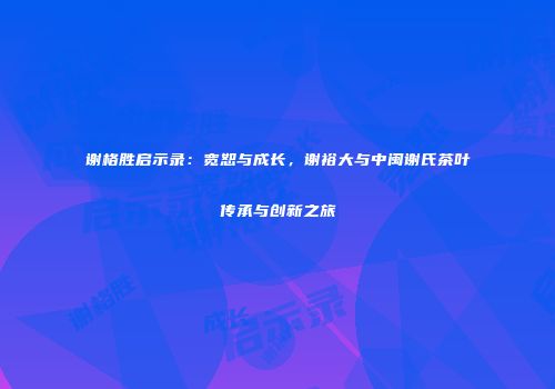 谢格胜启示录：宽恕与成长，谢裕大与中闽谢氏茶叶传承与创新之旅