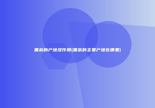黑茶的产地及作用(黑茶的主要产地在哪里)