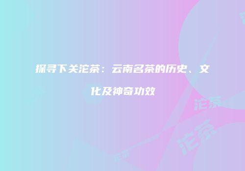探寻下关沱茶：云南名茶的历史、文化及神奇功效
