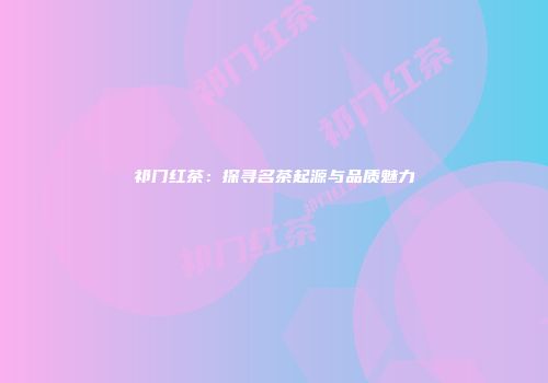 祁门红茶：探寻名茶起源与品质魅力