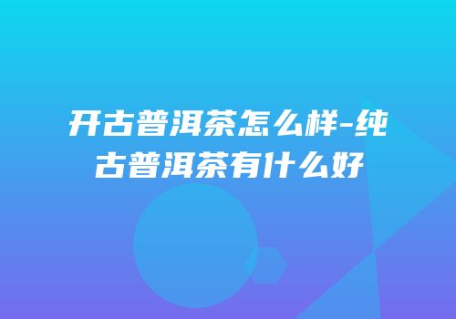 开古普洱茶怎么样-纯古普洱茶有什么好