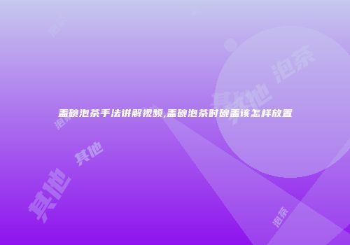 盖碗泡茶手法讲解视频,盖碗泡茶时碗盖该怎样放置
