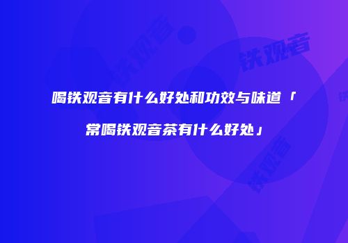 喝铁观音有什么好处和功效与味道「常喝铁观音茶有什么好处」