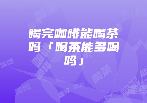 喝完咖啡能喝茶吗「喝茶能多喝吗」