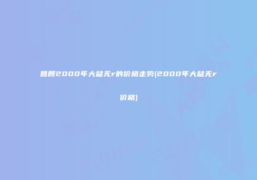 回顾2000年大益无r的价格走势(2000年大益无r价格)