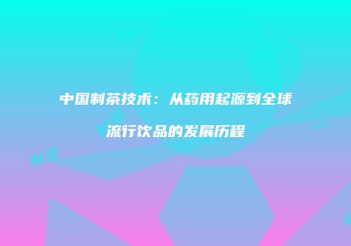中国制茶技术：从药用起源到全球流行饮品的发展历程