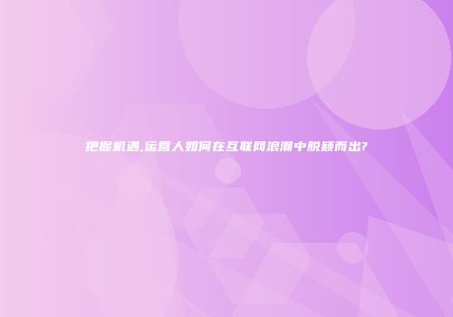 把握机遇,运营人如何在互联网浪潮中脱颖而出?