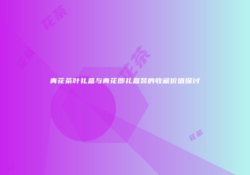 青花茶叶礼盒与青花郎礼盒装的收藏价值探讨