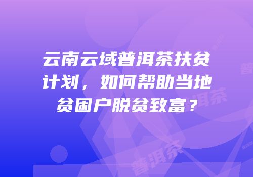 云南云域普洱茶扶贫计划，如何帮助当地贫困户脱贫致富？