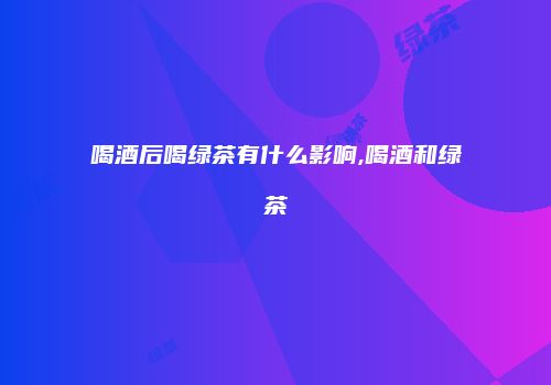 喝酒后喝绿茶有什么影响,喝酒和绿茶