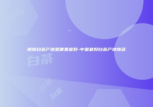 湖南白茶产地是哪里最好-中国最好白茶产地排名