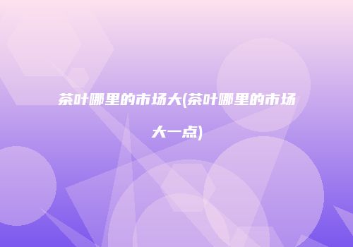 茶叶哪里的市场大(茶叶哪里的市场大一点)