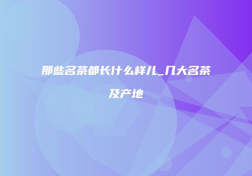 那些名茶都长什么样儿_几大名茶及产地