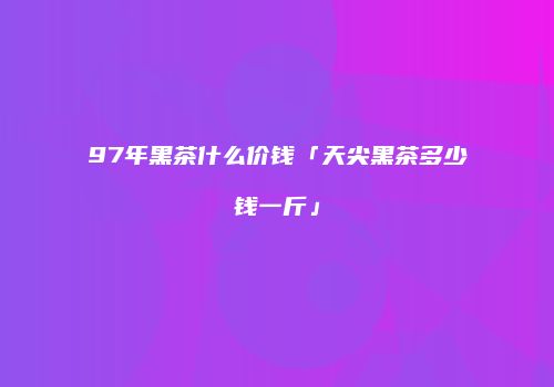 97年黑茶什么价钱「天尖黑茶多少钱一斤」