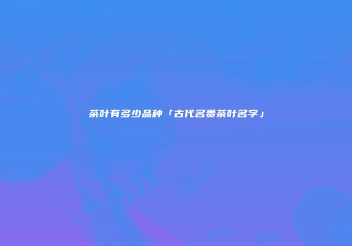 茶叶有多少品种「古代名贵茶叶名字」