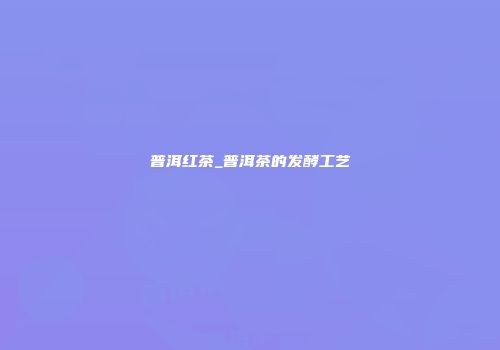 普洱红茶_普洱茶的发酵工艺