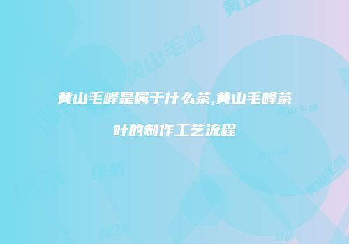 黄山毛峰是属于什么茶,黄山毛峰茶叶的制作工艺流程