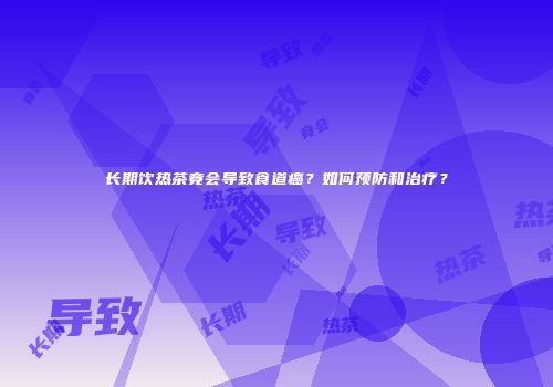 长期饮热茶竟会导致食道癌？如何预防和治疗？