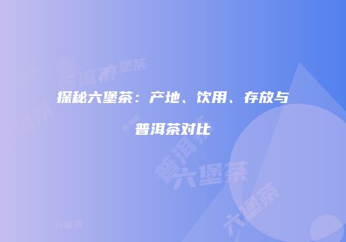 探秘六堡茶：产地、饮用、存放与普洱茶对比
