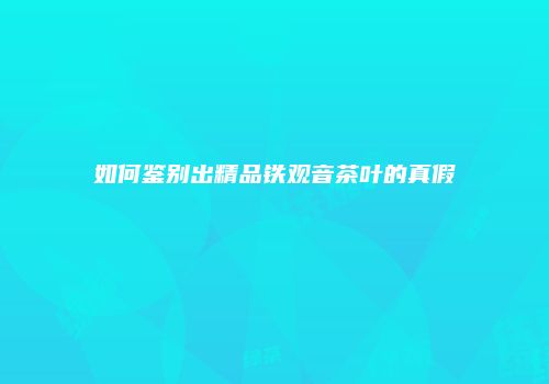 如何鉴别出精品铁观音茶叶的真假