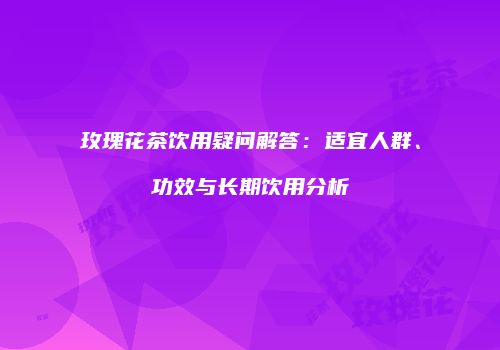 玫瑰花茶饮用疑问解答：适宜人群、功效与长期饮用分析