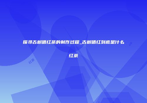 探寻古树晒红茶的制作过程_古树晒红到底是什么红茶