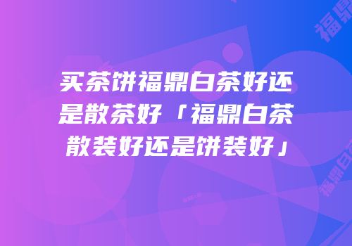 买茶饼福鼎白茶好还是散茶好「福鼎白茶散装好还是饼装好」