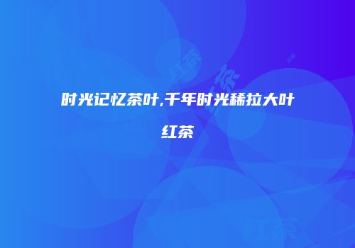 时光记忆茶叶,千年时光稀拉大叶红茶