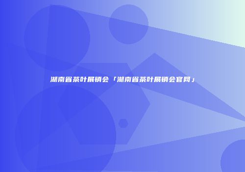 湖南省茶叶展销会「湖南省茶叶展销会官网」