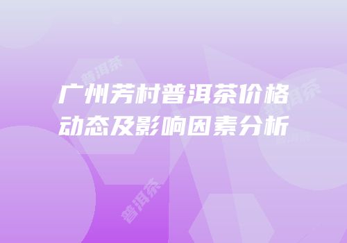 广州芳村普洱茶价格动态及影响因素分析